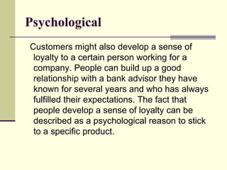 Psychological
Customers might also develop a sense of
 loyalty to a certain person working for a
 company. People can build up a good
 relationship with a bank advisor they have
 known for several years and who has always
 fulfilled their expectations. The fact that
 people develop a sense of loyalty can be
 described as a psychological reason to stick
 to a specific product.
 