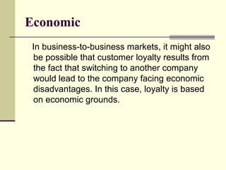 Economic
 In business-to-business markets, it might also
 be possible that customer loyalty results from
 the fact that switching to another company
 would lead to the company facing economic
 disadvantages. In this case, loyalty is based
 on economic grounds.
 