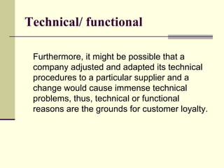Technical/ functional

 Furthermore, it might be possible that a
 company adjusted and adapted its technical
 procedures to a particular supplier and a
 change would cause immense technical
 problems, thus, technical or functional
 reasons are the grounds for customer loyalty.
 