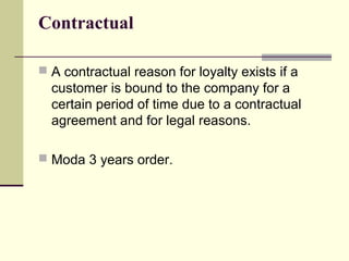 Contractual

 A contractual reason for loyalty exists if a
  customer is bound to the company for a
  certain period of time due to a contractual
  agreement and for legal reasons.

 Moda 3 years order.
 