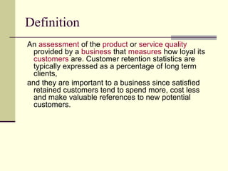 Definition
An assessment of the product or service quality
  provided by a business that measures how loyal its
  customers are. Customer retention statistics are
  typically expressed as a percentage of long term
  clients,
and they are important to a business since satisfied
  retained customers tend to spend more, cost less
  and make valuable references to new potential
  customers.
 