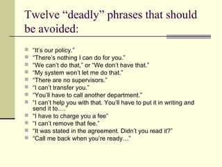 Twelve “deadly” phrases that should
be avoided:
   “It’s our policy.”
   “There’s nothing I can do for you.”
   “We can’t do that,” or “We don’t have that.”
   “My system won’t let me do that.”
   “There are no supervisors.”
   “I can’t transfer you.”
   “You’ll have to call another department.”
   “I can’t help you with that. You’ll have to put it in writing and
    send it to….”
   “I have to charge you a fee”
   “I can’t remove that fee.”
   “It was stated in the agreement. Didn’t you read it?”
   “Call me back when you’re ready…”
 