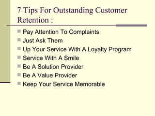7 Tips For Outstanding Customer
Retention :
 Pay Attention To Complaints
 Just Ask Them
 Up Your Service With A Loyalty Program
 Service With A Smile
 Be A Solution Provider
 Be A Value Provider
 Keep Your Service Memorable
 