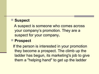  Suspect
  A suspect is someone who comes across
  your company’s promotion. They are a
  suspect for your company.
 Prospect
 If the person is interested in your promotion
  they become a prospect. The climb up the
  ladder has begun, its marketing's job to give
  them a "helping hand" to get up the ladder
 