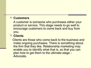  Customers
  A customer is someone who purchases either your
  product or service. This stage needs to go well to
  encourage customers to come back and buy from
  you.
 Clients
 Clients are those who come back to the business and
  make ongoing purchases. There is something about
  the firm that they like. Relationship marketing may
  enable you to identify what that is, so that you can
  plan how to get them to the ultimate stage -
  Advocate.
 