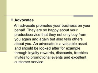 Advocates
 An advocate promotes your business on your
 behalf. They are so happy about your
 product/service that they not only buy from
 you again and again but also tells others
 about you. An advocate is a valuable asset
 and should be looked after for example
 through loyalty rewards, discounts, freebies
 invites to promotional events and excellent
 customer service.
 