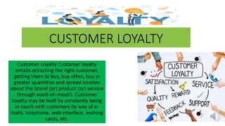 CUSTOMER LOYALTY
Customer Loyalty Customer loyalty
entails attracting the right customer,
getting them to buy, buy often, buy in
greater quantities and spread niceties
about the brand (or) product (or) service
through word-of–mouth. Customer
loyalty may be built by constantly being
in touch with customers by way of e-
mails, telephone, web-interface, wishing
cards, etc.
 