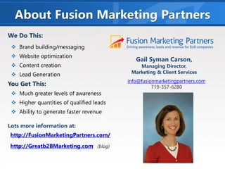 About Fusion Marketing Partners
Gail Syman Carson,
Managing Director,
Marketing & Client Services
We Do This:
❖ Brand building/messaging
❖ Website optimization
❖ Content creation
❖ Lead Generation
You Get This:
❖ Much greater levels of awareness
❖ Higher quantities of qualified leads
❖ Ability to generate faster revenue
Lots more information at:
http://FusionMarketingPartners.com/
http://Greatb2BMarketing.com (blog)
info@fusionmarketingpartners.com
719-357-6280
 