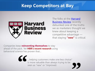 Keep Competitors at Bay
The folks at the Harvard
Business Review recently
debunked one of the truths
we as marketers thought we
knew about keeping a
competitive advantage —
that staying “new” is critical.
Companies keep reinventing themselves to stay
ahead of the pack. Yet HBR’s recent research using
behavioral science has proven that…
…helping customers make one less choice”
is more valuable than always trying to be
seen as “new” or “improved.
 