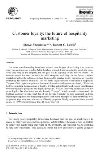 Hospitality Management 18 (1999) 345}370




        Customer loyalty: the future of hospitality
                       marketing
                       Stowe Shoemaker *, Robert C. Lewis
        William F. Harrah College of Hotel Administration, University of Las Vegas, Mail Drop 6021,
                          4505 Maryland Parkway, Las Vegas, NV 89154-6021, USA
                   Institute de Management Hotelier International, Cornell/ESSEC, France



Abstract

   For many years hospitality rms have believed that the goal of marketing is to create as
many new customers as possible. While hoteliers believed it was important to satisfy the guests
while they were on the property, the real goal was to continue to nd new customers. This
constant search for new customers is called conquest marketing. In the future, conquest
marketing will not be su$cient. Instead rms need to practice loyalty marketing or retention
marketing. The authors believe that this will be the successful wave of the future in hospitality.
The goal of this paper is to present a framework for understanding customer loyalty. We do this
rst by examining the economics of loyalty. We then dene loyalty and explain the di!erence
between frequency programs and loyalty programs. We also show why satisfaction does not
equal loyalty. We then introduce the Loyalty Triangle , which provides a framework for
building customer loyalty. Each leg of the Loyalty Triangle is then examined in-depth,
including examples of how hotel companies use the Loyalty Triangle to develop strategy. Next
we present ways to measure the success of loyalty programs. Finally, we present future research
issues.    1999 Elsevier Science Ltd. All rights reserved.




1. Introduction

  For many years hospitality rms have believed that the goal of marketing is to
create as many new customers as possible. While hoteliers believed it was important
to satisfy the guests while they were on the property, the real goal was to continue
to nd new customers. This constant search for new customers is called conquest



  * Corresponding author. Tel.: 702-895-1794; fax: 702-895-4872.
  E-mail address: stowe1202@aol.com (S. Shoemaker)

0278-4319/99/$ - see front matter             1999 Elsevier Science Ltd. All rights reserved.
PII: S 0 2 7 8 - 4 3 1 9 ( 9 9 ) 0 0 0 4 2 - 0
 