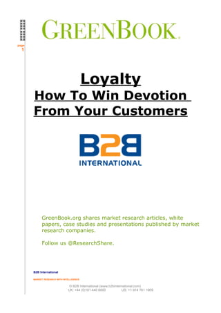 page
  1




                                           Loyalty
       How To Win Devotion
       From Your Customers




             GreenBook.org shares market research articles, white
             papers, case studies and presentations published by market
             research companies.

             Follow us @ResearchShare.




       B2B International

       MARKET RESEARCH WITH INTELLIGENCE


                                © B2B International (www.b2binternational.com)
                               UK: +44 (0)161 440 6000           US: +1 914 761 1909
 
