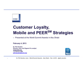 Customer Loyalty,
                    SM
    Mobile and PEER Strategies
    – Presented at the World Summit Awards in Abu Dhabi


    February 4, 2013
    Dr. Phil Hendrix
    Director, immr and Gigaom Pro analyst
    www.immr.org
    1 (770) 61211488
    phil.hendrix@immr.org



1        Dr. Phil Hendrix, immr – World Summit Awards – Abu Dhabi – Feb. 4, 2013 – @phil_hendrix
 