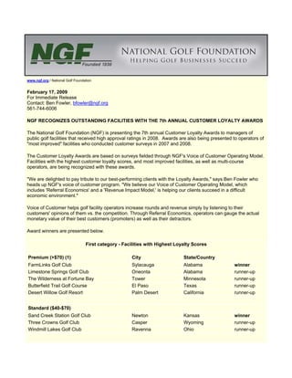 www.ngf.org / National Golf Foundation


February 17, 2009
For Immediate Release
Contact: Ben Fowler, bfowler@ngf.org
561-744-6006

NGF RECOGNIZES OUTSTANDING FACILITIES WITH THE 7th ANNUAL CUSTOMER LOYALTY AWARDS

The National Golf Foundation (NGF) is presenting the 7th annual Customer Loyalty Awards to managers of
public golf facilities that received high approval ratings in 2008. Awards are also being presented to operators of
quot;most improvedquot; facilities who conducted customer surveys in 2007 and 2008.

The Customer Loyalty Awards are based on surveys fielded through NGF's Voice of Customer Operating Model.
Facilities with the highest customer loyalty scores, and most improved facilities, as well as multi-course
operators, are being recognized with these awards.

quot;We are delighted to pay tribute to our best-performing clients with the Loyalty Awards,quot; says Ben Fowler who
heads up NGF's voice of customer program. quot;We believe our Voice of Customer Operating Model, which
includes 'Referral Economics' and a 'Revenue Impact Model,' is helping our clients succeed in a difficult
economic environment.quot;

Voice of Customer helps golf facility operators increase rounds and revenue simply by listening to their
customers' opinions of them vs. the competition. Through Referral Economics, operators can gauge the actual
monetary value of their best customers (promoters) as well as their detractors.

Award winners are presented below.

                                  First category - Facilities with Highest Loyalty Scores

Premium (>$70) (1)                                     City                   State/Country
FarmLinks Golf Club                                    Sylacauga              Alabama               winner
Limestone Springs Golf Club                            Oneonta                Alabama               runner-up
The Wilderness at Fortune Bay                          Tower                  Minnesota             runner-up
Butterfield Trail Golf Course                          El Paso                Texas                 runner-up
Desert Willow Golf Resort                              Palm Desert            California            runner-up


Standard ($40-$70)
Sand Creek Station Golf Club                           Newton                 Kansas                winner
Three Crowns Golf Club                                 Casper                 Wyoming               runner-up
Windmill Lakes Golf Club                               Ravenna                Ohio                  runner-up
 