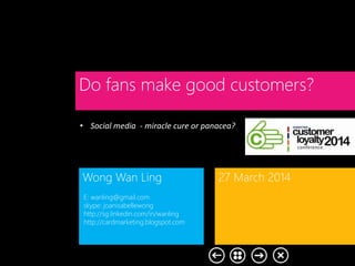 • Social media - miracle cure or panacea?
Do fans make good customers?
Wong Wan Ling 27 March 2014
E: wanling@gmail.com
skype: joanisabellewong
http://sg.linkedin.com/in/wanling
http://cardmarketing.blogspot.com
 