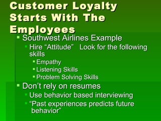Customer Loyalty
Starts With The
Employees
 Southwest Airlines Example
   Hire “Attitude” Look for the following
    skills
     Empathy
     Listening Skills
     Problem Solving Skills
 Don’t rely on resumes
   Use behavior based interviewing
   “Past experiences predicts future
     behavior”
 