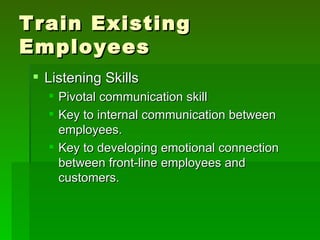 Train Existing
Employees
  Listening Skills
    Pivotal communication skill
    Key to internal communication between
     employees.
    Key to developing emotional connection
     between front-line employees and
     customers.
 