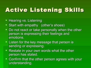Active Listening Skills
 Hearing vs. Listening
 Start with empathy (other’s shoes)
 Do not react or take personally when the other
  person is expressing their feelings and
  emotions.
 Listen for the key message that person is
  sending or expressing.
 Restate in your own words what the other
  person has stated.
 Confirm that the other person agrees with your
  understanding.
 