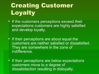 Creating Customer
 Loyalty
 If the customers perceptions exceed their
  expectations customers are highly satisfied
  and develop loyalty.

 If their perceptions are about equal the
  customers are neither satisfied or dissatisfied.
  They are somewhere in the zone of
  indifference.

 If their perceptions are below expectations
  customers move to a degree of
  dissatisfaction resulting in disloyalty.
 