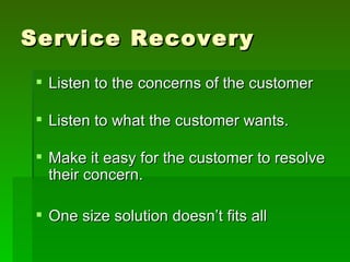 Service Recovery
 Listen to the concerns of the customer

 Listen to what the customer wants.

 Make it easy for the customer to resolve
  their concern.

 One size solution doesn’t fits all
 