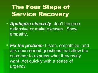 The Four Steps of
  Service Recovery
 Apologize sincerely- don’t become
  defensive or make excuses. Show
  empathy.

 Fix the problem- Listen, empathize, and
  ask open-ended questions that allow the
  customer to express what they really
  want. Act quickly with a sense of
  urgency
 