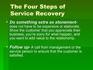 The Four Steps of
  Service Recovery
 Do something extra as atonement-
 does not have to be expensive or elaborate.
 Show the customer that you appreciate their
 business, you’re sorry for what happen, and
 you want to add value to the relationship.

 Follow up- A call from management or the
 service person to ensure that the customer is
 satisfied.
 