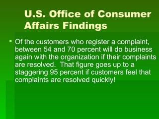 U.S. Office of Consumer
     Affairs Findings
 Of the customers who register a complaint,
  between 54 and 70 percent will do business
  again with the organization if their complaints
  are resolved. That figure goes up to a
  staggering 95 percent if customers feel that
  complaints are resolved quickly!
 