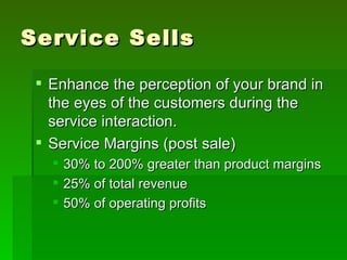 Service Sells

  Enhance the perception of your brand in
   the eyes of the customers during the
   service interaction.
  Service Margins (post sale)
      30% to 200% greater than product margins
      25% of total revenue
      50% of operating profits
 