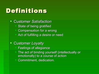 Definitions
  Customer Satisfaction
      State of being gratified
      Compensation for a wrong
      Act of fulfilling a desire or need

  Customer Loyalty
    Feelings of allegiance
    The act of binding yourself (intellectually or
     emotionally) to a course of action
    Commitment, dedication.
 