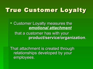 True Customer Loyalty

  Customer Loyalty measures the
           emotional attachment
   that a customer has with your
           product/service/organization.

 That attachment is created through
  relationships developed by your
  employees.
 
