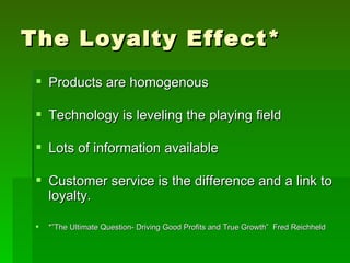 The Loyalty Effect*
  Products are homogenous

  Technology is leveling the playing field

  Lots of information available

  Customer service is the difference and a link to
   loyalty.

    *”The Ultimate Question- Driving Good Profits and True Growth” Fred Reichheld
 