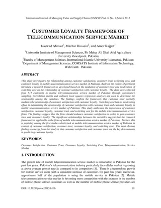 International Journal of Managing Value and Supply Chains (IJMVSC) Vol. 6, No. 1, March 2015
DOI: 10.5121/ijmvsc.2015.6106 69
CUSTOMER LOYALTY FRAMEWORK OF
TELECOMMUNICATION SERVICE MARKET
Jawwad Ahmad1
, Mazhar Hussain2
, and Amer Rajput3
1
University Institute of Management Sciences, Pir Mehar Ali Shah Arid Agriculture
University Rawalpindi, Pakistan
2
Faculty of Management Sciences, International Islamic University Islamabad, Pakistan
3
Department of Management Sciences, COMSATS Institute of Information Technology,
Wah Cantt. Pakistan
ABSTRACT
This study investigates the relationship among customer satisfaction, customer trust, switching cost, and
customer loyalty in mobile telecommunication service market of Pakistan. Built on the review of pertinent
literature a research framework is developed based on the mediation of customer trust and moderation of
switching cost on the relationship of customer satisfaction with customer loyalty. The data were collected
from 515 customers in mobile telecommunication service market of Pakistan through convenience
sampling. Correlation matrix and ordinary least squares regression analyses are used to determine the
relationship among the variables. The findings confirm the framework that customer trust partially
mediates the relationship of customer satisfaction with customer loyalty. Switching cost has no moderating
effect in determining the relationship of customer satisfaction with customer trust and customer loyalty in
mobile telecommunication service market of Pakistan. This study addresses the importance of customer
satisfaction, customer loyalty, customer trust, and switching cost for the mobile telecommunication service
firms. The findings suggest that the firms should enhance customer satisfaction in order to gain customer
trust and customer loyalty. The significant relationships between the variables suggest that the research
framework is applicable to the firms of mobile telecommunication service market of Pakistan. Further, this
is probably among the first studies which look at mobile telecommunication service market of Pakistan in
context of customer satisfaction, customer trust, customer loyalty, and switching cost. The most obvious
finding to emerge from this study is that customer satisfaction and customer trust are the key determinants
in predicting customer loyalty.
KEYWORDS
Customer Satisfaction, Customer Trust, Customer Loyalty, Switching Cost, Telecommunication, Service
Market
1. INTRODUCTION
The growth rate of mobile telecommunication service market is remarkable in Pakistan for the
past few years. Pakistan’s telecommunication industry particularly for cellular market is growing
at above average growth rate as compared to its competitors [1]. There is a tremendous growth
for mobile service users with a consistent increase of customers for past few years; moreover,
approximate half of the population is using the mobile service in Pakistan [2]. Mobile
telecommunication service market is becoming more competitive with the increase in the number
of mobile phone service customers as well as the number of mobile phone service providers are
 