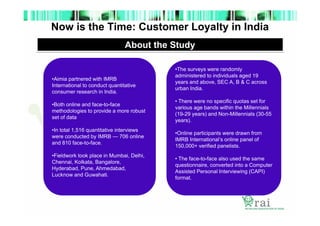 Now is the Time: Customer Loyalty in India
About the Study

•Aimia partnered with IMRB
International to conduct quantitative
consumer research in India.
•Both online and face-to-face
methodologies to provide a more robust
set of data
•In total 1,516 quantitative interviews
were conducted by IMRB — 706 online
and 810 face-to-face.
•Fieldwork took place in Mumbai, Delhi,
Chennai, Kolkata, Bangalore,
Hyderabad, Pune, Ahmedabad,
Lucknow and Guwahati.

•The surveys were randomly
administered to individuals aged 19
years and above, SEC A, B & C across
urban India.
• There were no specific quotas set for
various age bands within the Millennials
(19-29 years) and Non-Millennials (30-55
years).
•Online participants were drawn from
IMRB International’s online panel of
150,000+ verified panelists.
• The face-to-face also used the same
questionnaire, converted into a Computer
Assisted Personal Interviewing (CAPI)
format.

 