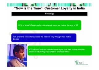 “Now is the Time”: Customer Loyalty in India
Findings

85% of smartphone and social network users are below the age of 35

45% of online consumers access the internet only through their mobile
devices

40% of India’s urban internet users report that their online activities
influence what they buy, whether online or offline

 