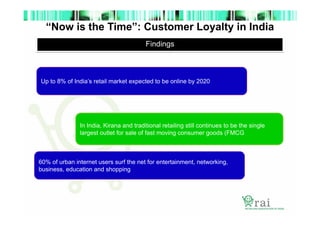 “Now is the Time”: Customer Loyalty in India
Findings

Up to 8% of India’s retail market expected to be online by 2020

In India, Kirana and traditional retailing still continues to be the single
largest outlet for sale of fast moving consumer goods (FMCG

60% of urban internet users surf the net for entertainment, networking,
business, education and shopping

 