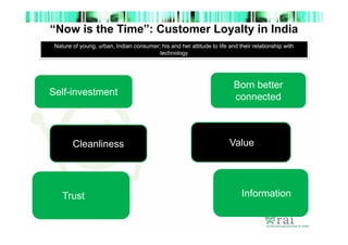“Now is the Time”: Customer Loyalty in India
Nature of young, urban, Indian consumer; his and her attitude to life and their relationship with
technology

Self-investment

Cleanliness

Trust

Born better
connected

Value

Information

 