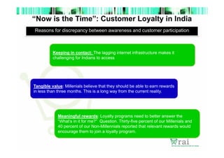 “Now is the Time”: Customer Loyalty in India
Reasons for discrepancy between awareness and customer participation

Keeping in contact: The lagging internet infrastructure makes it
challenging for Indians to access

Tangible value: Millenials believe that they should be able to earn rewards
in less than three months. This is a long way from the current reality.

Meaningful rewards: Loyalty programs need to better answer the
“What’s in it for me?” Question. Thirty-five percent of our Millenials and
40 percent of our Non-Millennials reported that relevant rewards would
encourage them to join a loyalty program.

 