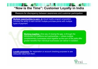 “Now is the Time”: Customer Loyalty in India
Reasons for discrepancy between awareness and customer participation
Multiple opportunities to earn: A robust loyalty program proposition
includes the ability to earn across multiple purchase points with multiple
types of payment.

Working together: One way of closing the gap, is through the
introduction of coalitions and partnerships — where multiple
complementary businesses work together so the sum of the parts offer
greater benefits than individual businesses can deliver in isolation.

Loyalty programs: for registration or account checking purposes to see
adequate value from them.

 