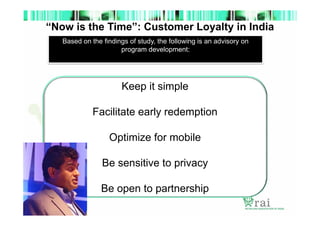 “Now is the Time”: Customer Loyalty in India
Based on the findings of study, the following is an advisory on
program development:

Keep it simple
Facilitate early redemption
Optimize for mobile
Be sensitive to privacy
Be open to partnership

 