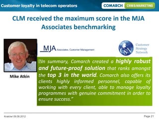 Customer loyalty in telecom operators


       CLM received the maximum score in the MJA
                Associates benchmarking



                      ₺ summary, Comarch created a highly robust
                       In
                      and future-proof solution that ranks amongst
     Mike Atkin       the top 3 in the world. Comarch also offers its
        Network       clients highly informed personnel, capable of
                      working with every client, able to manage loyalty
                      programmes with genuine commitment in order to
                      ensure success.”


 Kraków/ 09.08.2012                                                 Page 21
 
