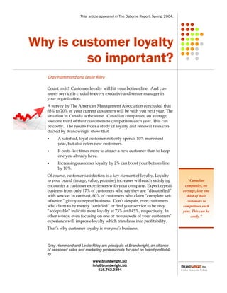 This article appeared in The Osborne Report, Spring, 2004.




Why is customer loyalty
         so important?
   Gray Hammond and Leslie Riley

   Count on it! Customer loyalty will hit your bottom line. And cus-
   tomer service is crucial to every executive and senior manager in
   your organization.
   A survey by The American Management Association concluded that
   65% to 70% of your current customers will be with you next year. The
   situation in Canada is the same. Canadian companies, on average,
   lose one third of their customers to competitors each year. This can
   be costly. The results from a study of loyalty and renewal rates con-
   ducted by Brandwright show that:
        A satisfied, loyal customer not only spends 10% more next
         year, but also refers new customers.
        It costs five times more to attract a new customer than to keep
         one you already have.
        Increasing customer loyalty by 2% can boost your bottom line
         by 10%.
   Of course, customer satisfaction is a key element of loyalty. Loyalty
   to your brand (image, value, promise) increases with each satisfying               “Canadian
   encounter a customer experiences with your company. Expect repeat                companies, on
   business from only 17% of customers who say they are “dissatisfied”             average, lose one
   with service. In contrast, 80% of customers who claim “complete sat-              third of their
   isfaction” give you repeat business. Don’t despair, even customers                customers to
   who claim to be merely “satisfied” or find your service to be only              competitors each
   “acceptable” indicate more loyalty at 73% and 45%, respectively. In             year. This can be
   other words, even focusing on one or two aspects of your customers’                  costly.”
   experience will improve loyalty which translates into profitability.
   That’s why customer loyalty is everyone’s business.



   Gray Hammond and Leslie Riley are principals of Brandwright, an alliance
   of seasoned sales and marketing professionals focused on brand profitabil-
   ity.
                              www.brandwright.biz
                              info@brandwright.biz
                                  416.762.0394
 