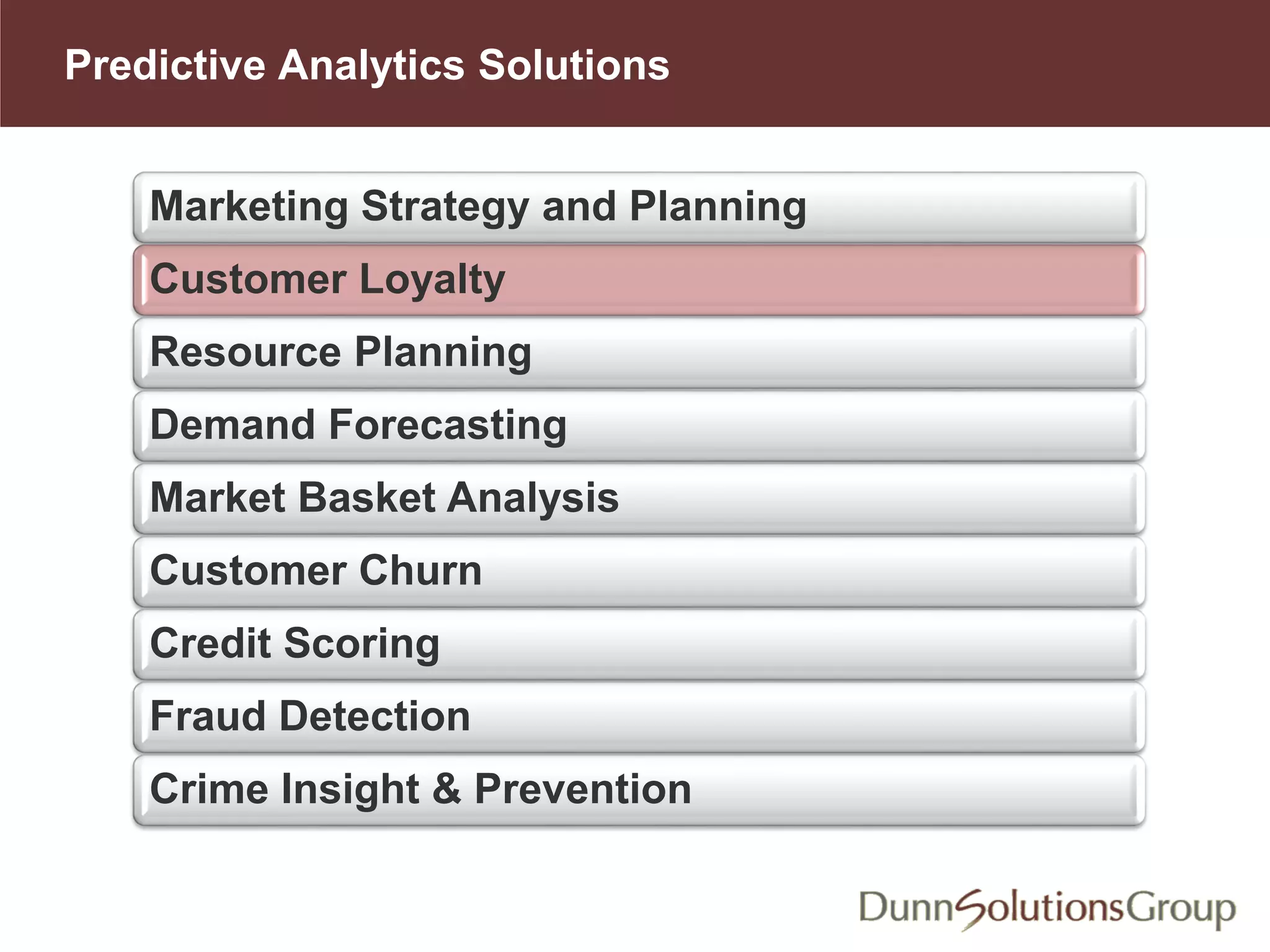 Predictive Analytics Solutions
Marketing Strategy and Planning
Customer Loyalty
Resource Planning
Demand Forecasting
Market Basket Analysis
Customer Churn
Credit Scoring
Fraud Detection
Crime Insight & Prevention
 