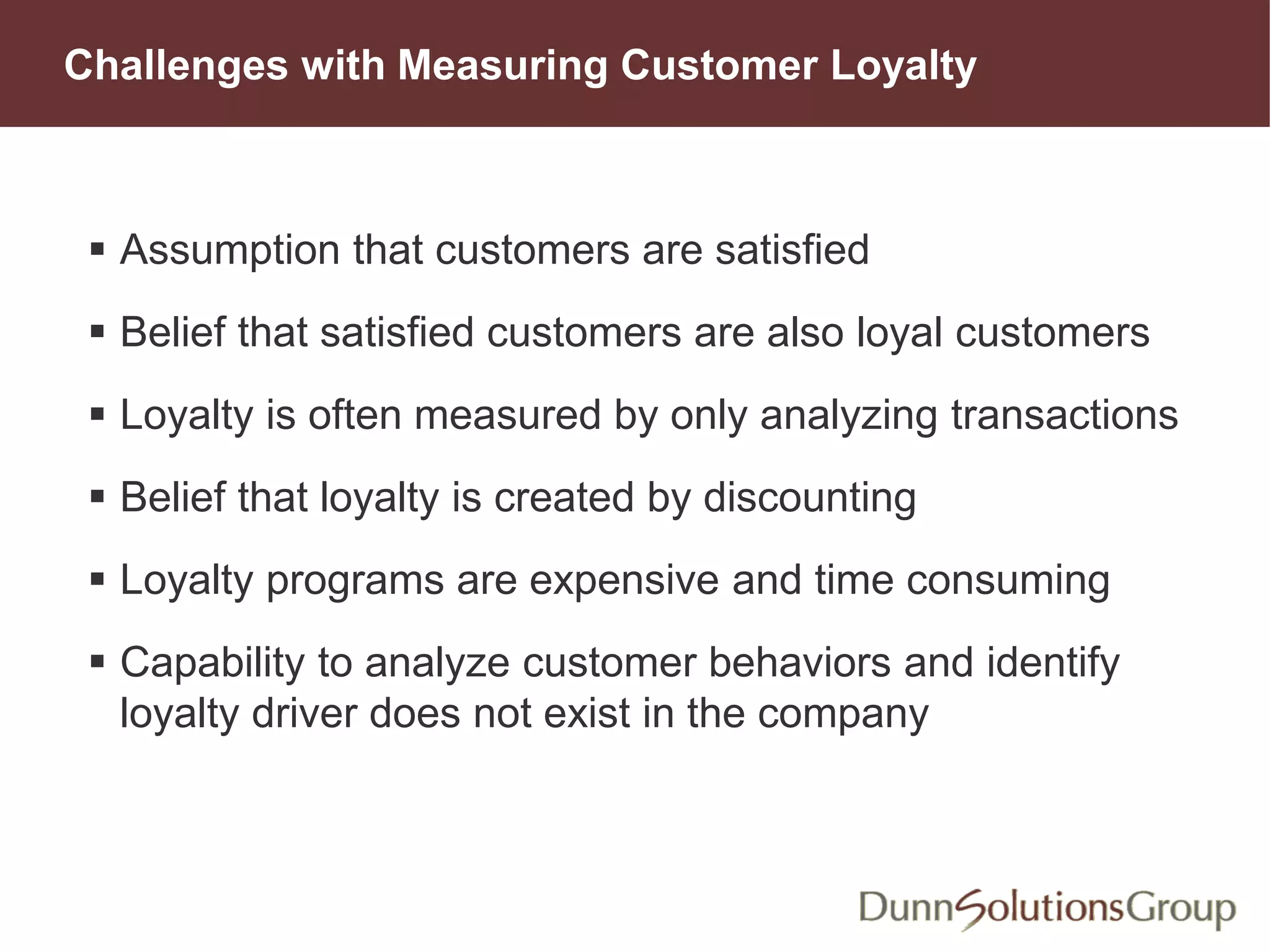 Challenges with Measuring Customer Loyalty
 Assumption that customers are satisfied
 Belief that satisfied customers are also loyal customers
 Loyalty is often measured by only analyzing transactions
 Belief that loyalty is created by discounting
 Loyalty programs are expensive and time consuming
 Capability to analyze customer behaviors and identify
loyalty driver does not exist in the company
 