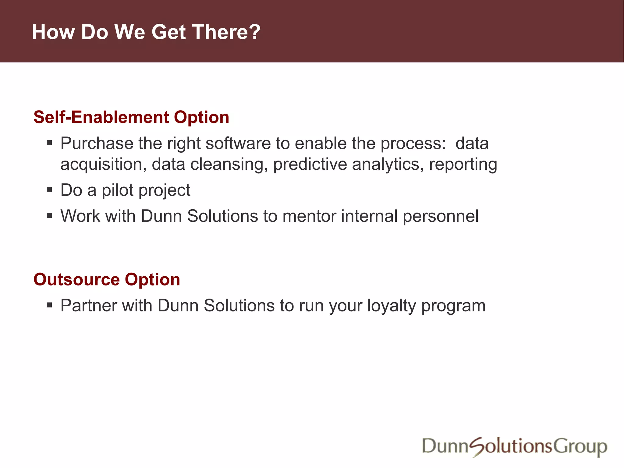 How Do We Get There?
Self-Enablement Option
 Purchase the right software to enable the process: data
acquisition, data cleansing, predictive analytics, reporting
 Do a pilot project
 Work with Dunn Solutions to mentor internal personnel
Outsource Option
 Partner with Dunn Solutions to run your loyalty program
 