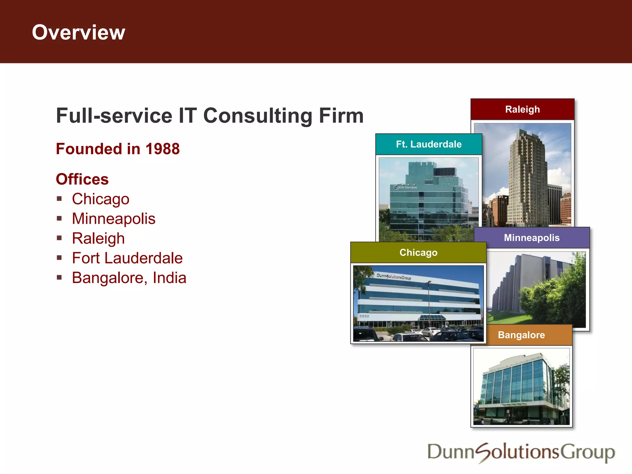 Full-service IT Consulting Firm
Founded in 1988
Offices
 Chicago
 Minneapolis
 Raleigh
 Fort Lauderdale
 Bangalore, India
https://www.dunnsolutions.com/content/en/company
Overview
Raleigh
Ft. Lauderdale
Minneapolis
Bangalore
Chicago
 