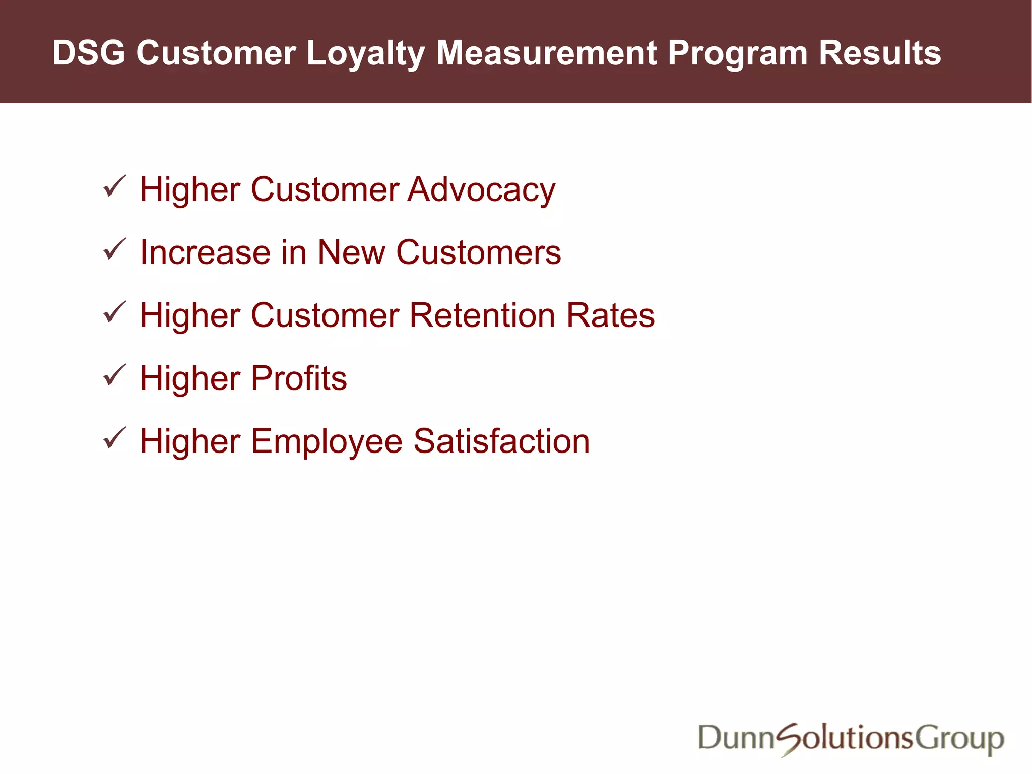 DSG Customer Loyalty Measurement Program Results
 Higher Customer Advocacy
 Increase in New Customers
 Higher Customer Retention Rates
 Higher Profits
 Higher Employee Satisfaction
 