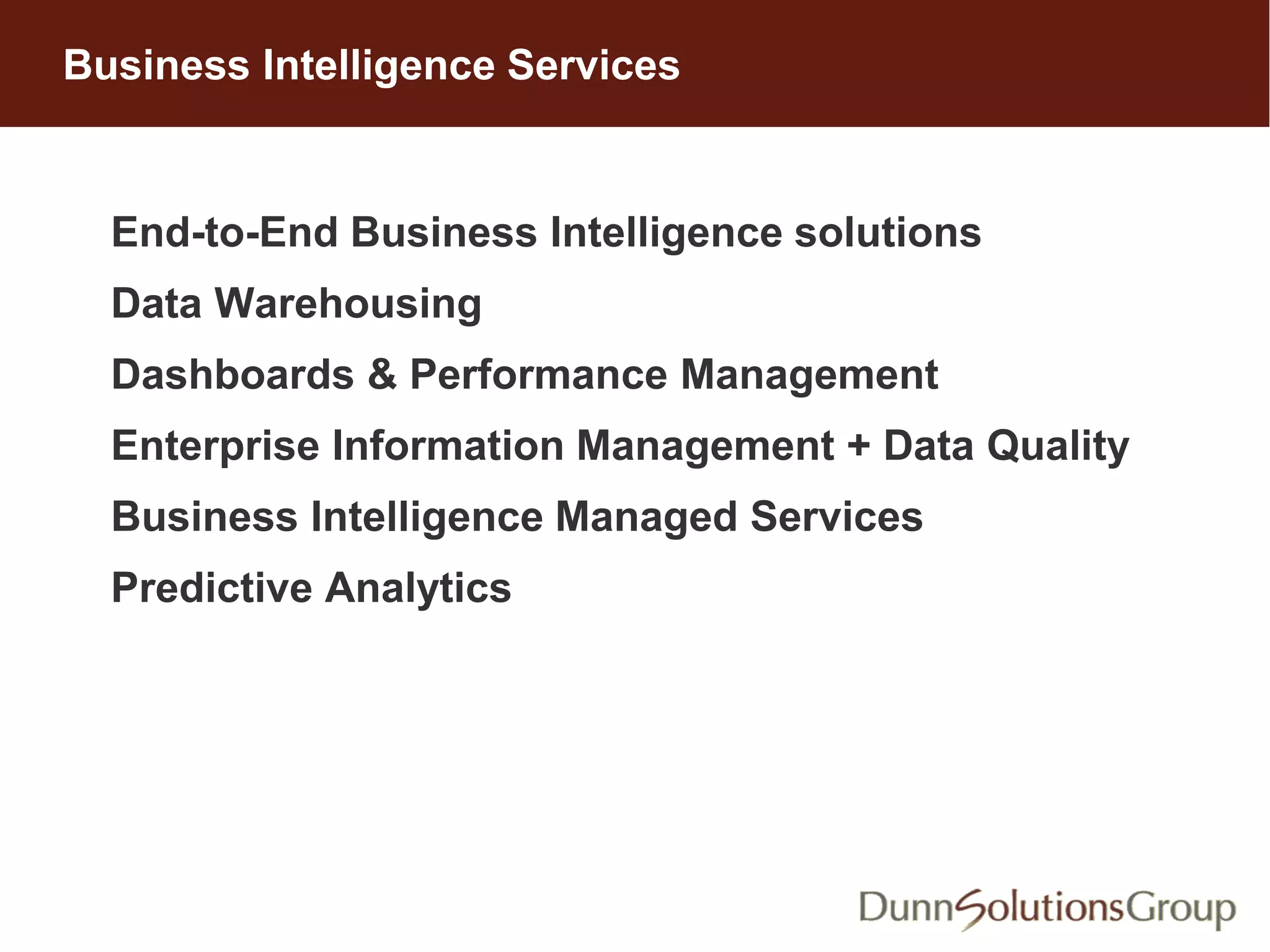 End-to-End Business Intelligence solutions
Data Warehousing
Dashboards & Performance Management
Enterprise Information Management + Data Quality
Business Intelligence Managed Services
Predictive Analytics
Business Intelligence Services
 