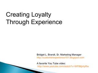 Creating Loyalty  Through Experience Bridget L. Brandt, Sr. Marketing Manager http://customerexperience101.blogspot.com A favorite You Tube video:   http://www.youtube.com/watch?v=WFB8jirtyRw 