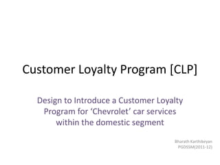 Customer Loyalty Program [CLP]

  Design to Introduce a Customer Loyalty
   Program for ‘Chevrolet’ car services
       within the domestic segment
                                     Bharath Karthikeyan
                                      PGDSSM(2011-12)
 