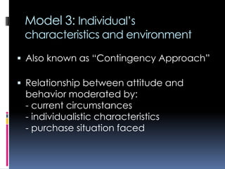 Model 3: Individual’s
characteristics and environment
 Also known as “Contingency Approach”
 Relationship between attitude and
behavior moderated by:
- current circumstances
- individualistic characteristics
- purchase situation faced
 