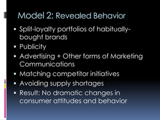 Model 2: Revealed Behavior
 Split-loyalty portfolios of habitually-
bought brands
 Publicity
 Advertising + Other forms of Marketing
Communications
 Matching competitor initiatives
 Avoiding supply shortages
 Result: No dramatic changes in
consumer attitudes and behavior
 